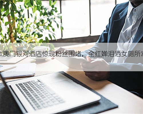《澳门银河酒店惊现粉丝围堵,全红婵泪洒女厕所》