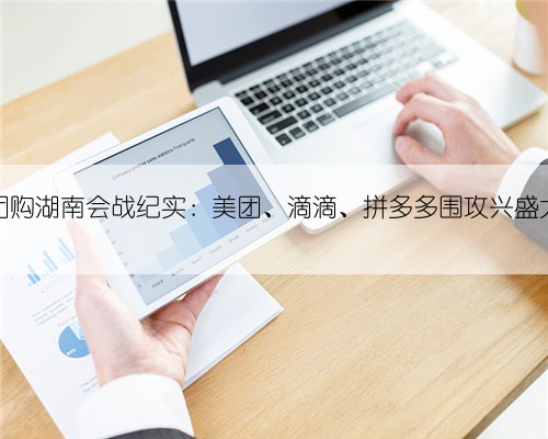 社区团购湖南会战纪实:美团、滴滴、拼多多围攻兴盛大本营
