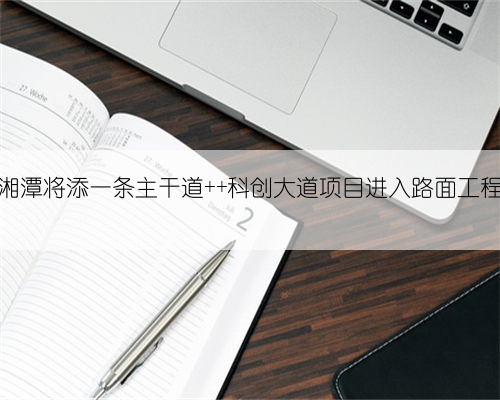 明年长沙到湘潭将添一条主干道 科创大道项目进入路面工程建设新阶段