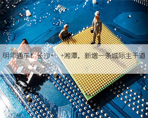 明年通车！长沙 ⇄ 湘潭，新增一条城际主干道