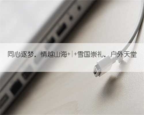 同心逐梦,情越山海 | 雪国崇礼,户外天堂