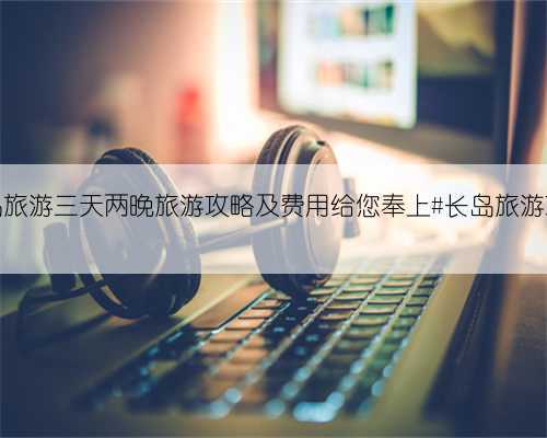 长岛旅游三天两晚旅游攻略及费用给您奉上#长岛旅游攻略