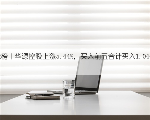 龙虎榜|华源控股上涨5.44%,买入前五合计买入1.04亿元