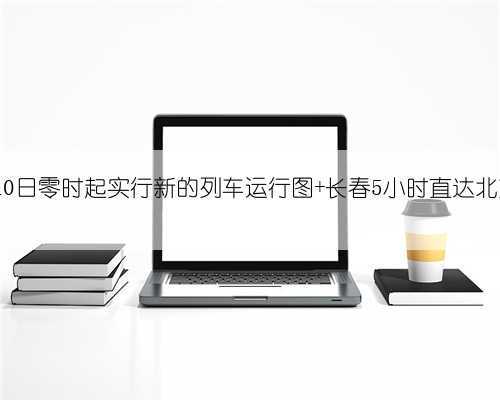 4月10日零时起实行新的列车运行图 长春5小时直达北京!