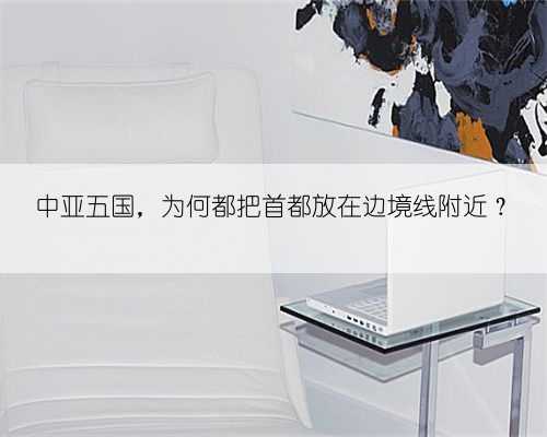 中亚五国，为何都把首都放在边境线附近？