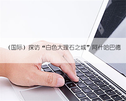 (国际)探访“白色大理石之城”阿什哈巴德