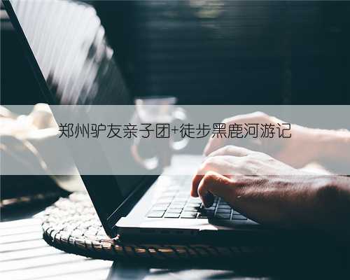郑州驴友亲子团 徒步黑鹿河游记