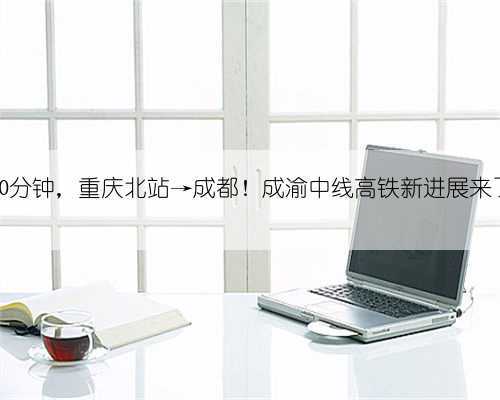 50分钟,重庆北站→成都!成渝中线高铁新进展来了
