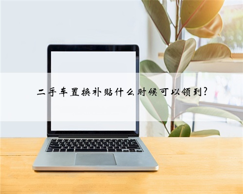 二手车置换补贴什么时候可以领到?
