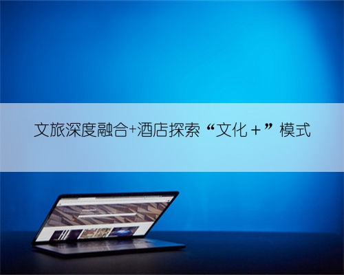 文旅深度融合 酒店探索“文化+”模式