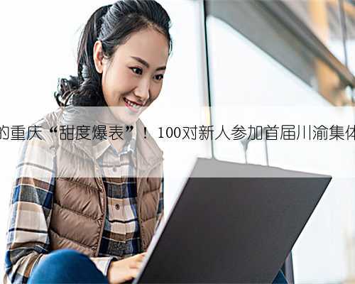 今天的重庆“甜度爆表”！100对新人参加首届川渝集体婚礼