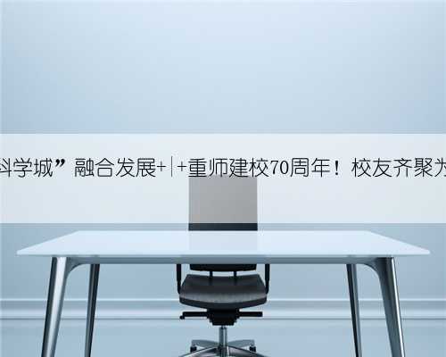 “大学城”“科学城”融合发展 | 重师建校70周年!校友齐聚为母校送祝福!