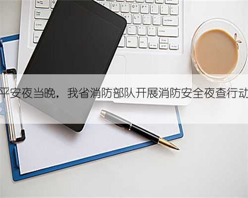 平安夜当晚,我省消防部队开展消防安全夜查行动