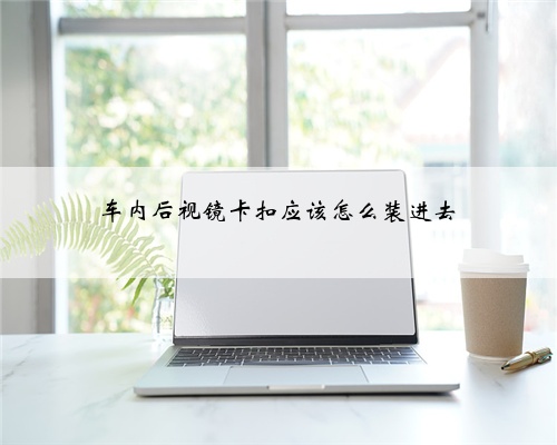 车内后视镜卡扣应该怎么装进去