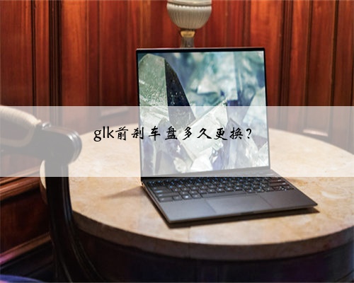 glk前刹车盘多久更换?