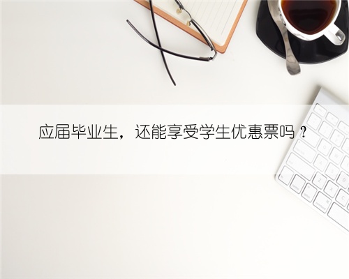 应届毕业生，还能享受学生优惠票吗？