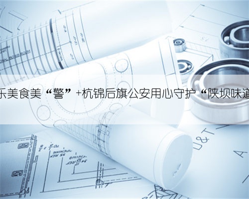 音乐美食美“警” 杭锦后旗公安用心守护“陕坝味道”
