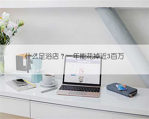 什么足浴店?一年能花掉近3百万