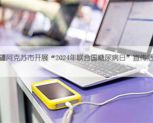 新疆阿克苏市开展“2024年联合国糖尿病日”宣传活动