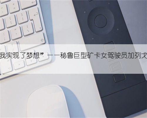 “中资企业让我实现了梦想”——秘鲁巨型矿卡女驾驶员加列戈斯的追梦之路