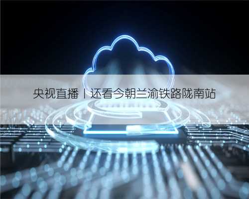 央视直播｜还看今朝兰渝铁路陇南站