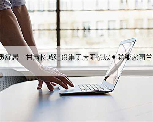 国企匠筑 品质舒居--甘肃长城建设集团庆阳长城·陇能家园首日劲销受热宠