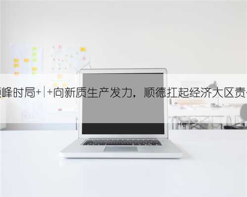 顺峰时局 | 向新质生产发力,顺德扛起经济大区责任