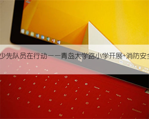 致敬火焰蓝 , 少先队员在行动——青岛大学路小学开展 消防安全教育 实践活
