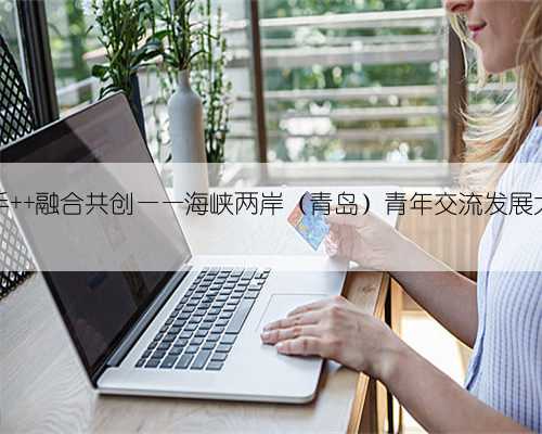 青春携手 融合共创——海峡两岸（青岛）青年交流发展大会举办