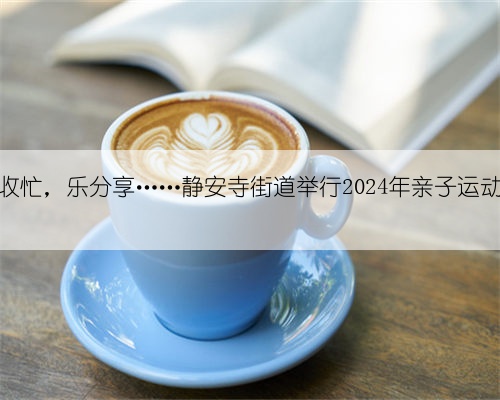 丰收忙，乐分享……静安寺街道举行2024年亲子运动会
