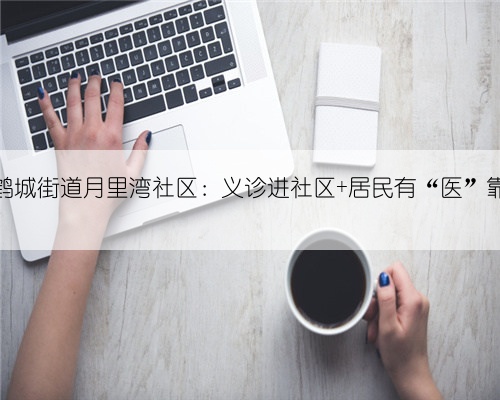鹤城街道月里湾社区:义诊进社区 居民有“医”靠