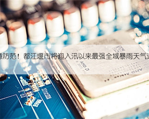 注意防范！都江堰市将迎入汛以来最强全域暴雨天气过程