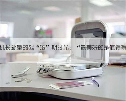 教员机长孙量的战“疫”期时光:“最美好的是值得等待”