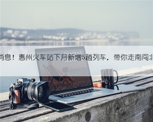 好消息！惠州火车站下月新增5趟列车，带你走南闯北！