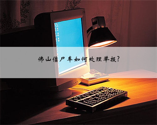 佛山僵尸车如何处理举报?