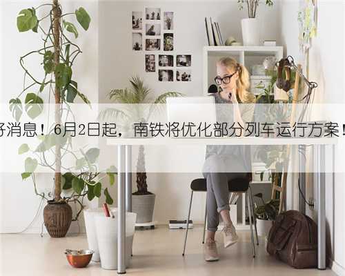 好消息!6月2日起,南铁将优化部分列车运行方案!