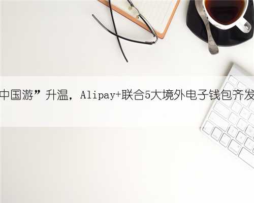 暑期“中国游”升温，Alipay+联合5大境外电子钱包齐发优惠券