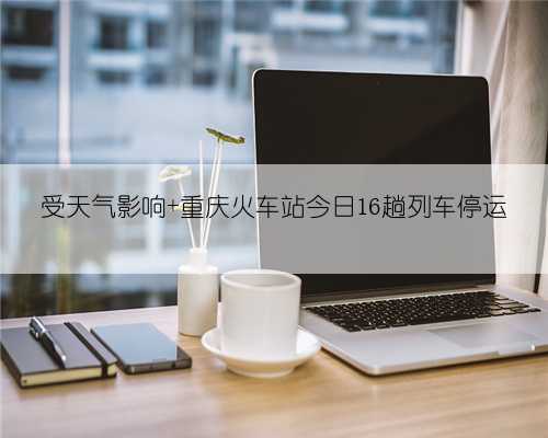受天气影响 重庆火车站今日16趟列车停运