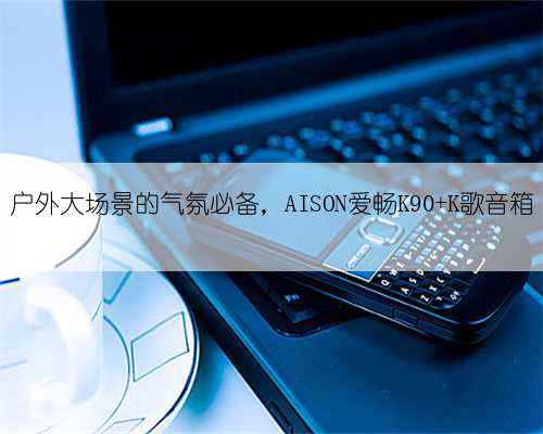 户外大场景的气氛必备，AISON爱畅K90 K歌音箱