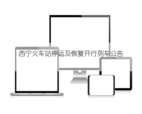西宁火车站停运及恢复开行列车公告