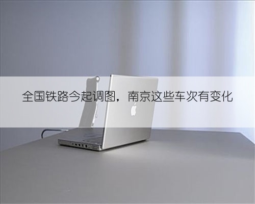 全国铁路今起调图,南京这些车次有变化