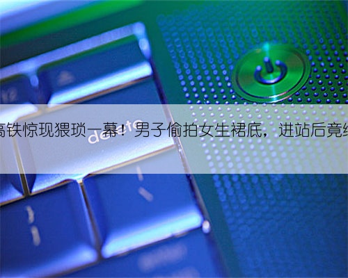 G725次高铁惊现猥琐一幕！男子偷拍女生裙底，进站后竟继续追踪