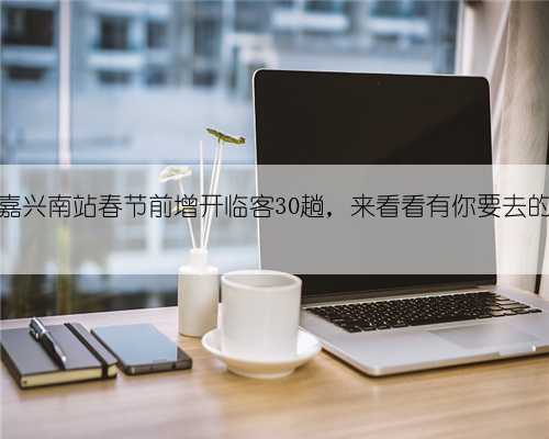 嘉兴站和嘉兴南站春节前增开临客30趟，来看看有你要去的路线吗？