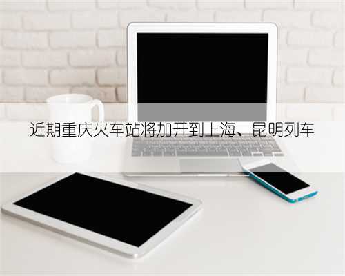 近期重庆火车站将加开到上海、昆明列车