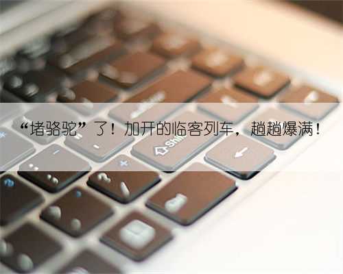 “堵骆驼”了！加开的临客列车，趟趟爆满！