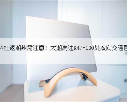 梅州往返潮州需注意！大潮高速K47+100处双向交通管制