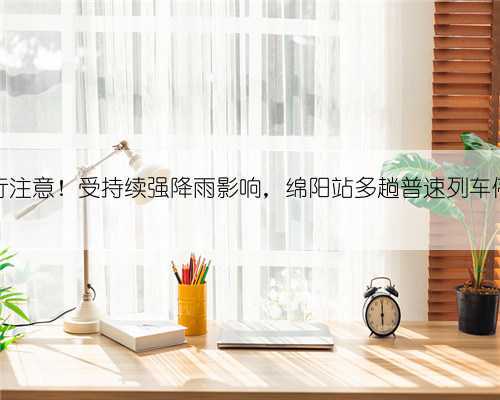 出行注意!受持续强降雨影响,绵阳站多趟普速列车停运