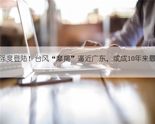 巅峰强度登陆!台风“摩羯”逼近广东,或成10年来最强→