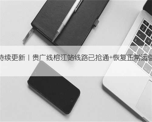 持续更新｜贵广线榕江站线路已抢通 恢复正常运营