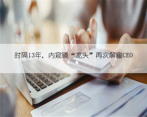 时隔13年，内窥镜“龙头”再次解雇CEO